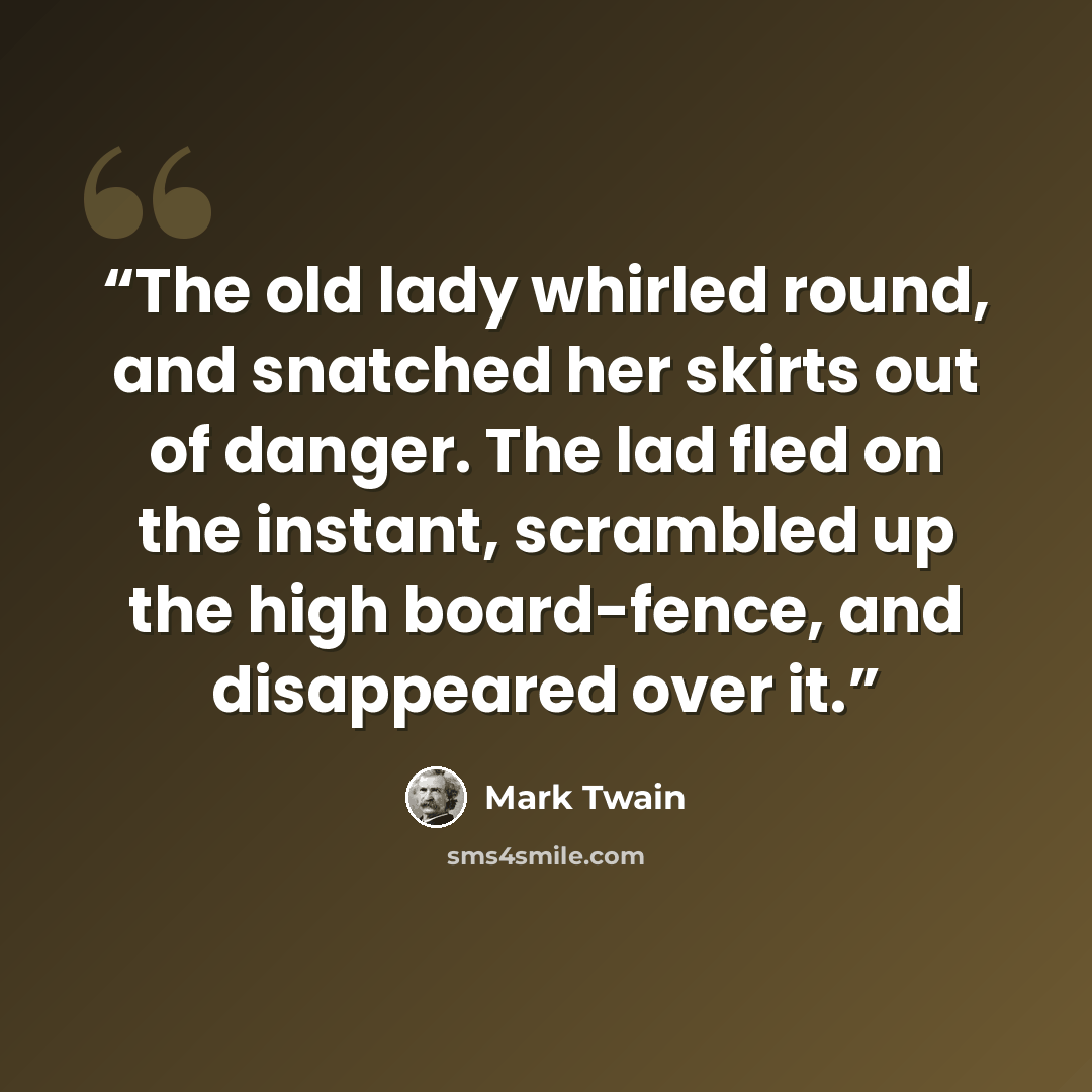 “The old lady whirled round, and snatched her skirts out of danger. The lad fled on the instant, scrambled up the high board-fence, and disappeared over it.” quote by Mark Twain