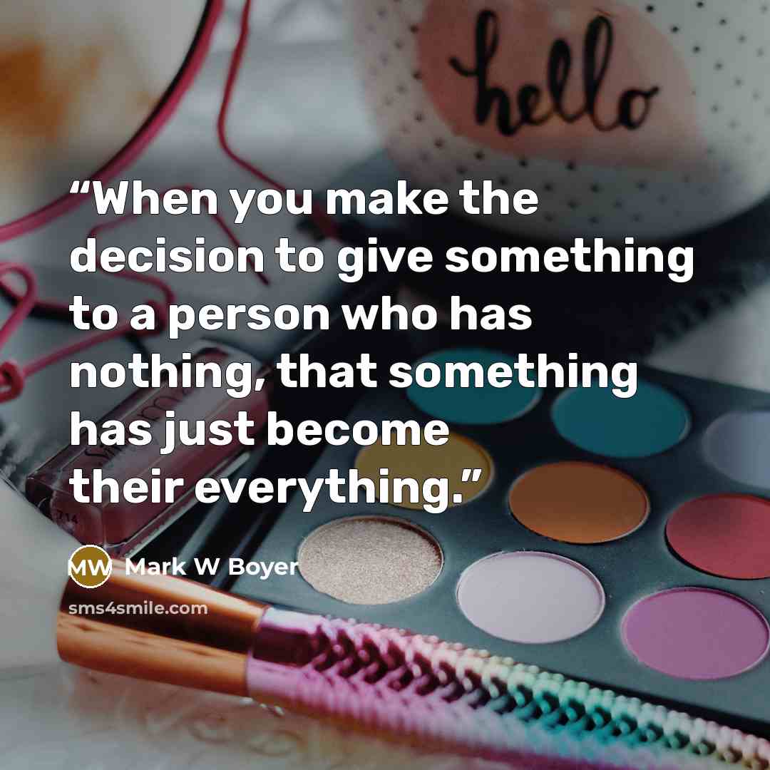 “When you make the decision to give something to a person who has nothing, that something has just become their everything.” quote by Mark W Boyer