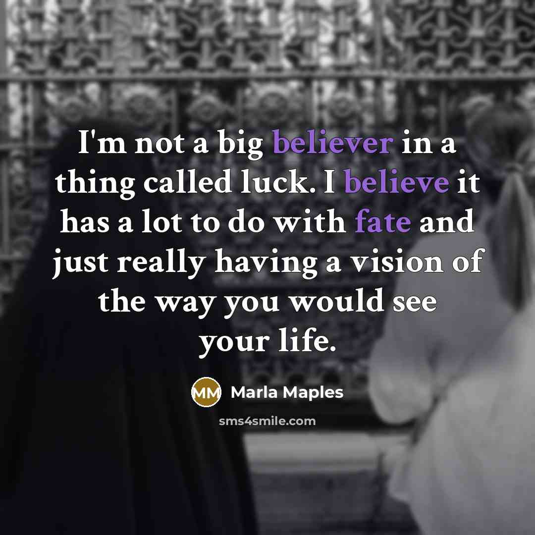 “I'm not a big believer in a thing called luck. I believe it has a lot to do with fate and just really having a vision of the way you would see your life.” quote by Marla Maples