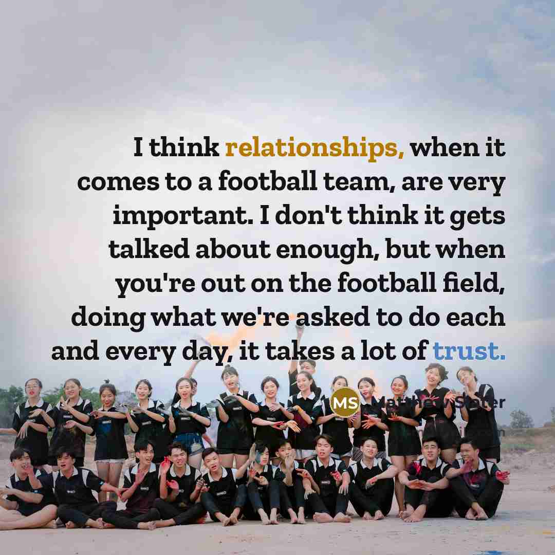 “I think relationships, when it comes to a football team, are very important. I don't think it gets talked about enough, but when you're out on the football field, doing what we're asked to do each and every day, it takes a lot of trust.” quote by Matthew Slater
