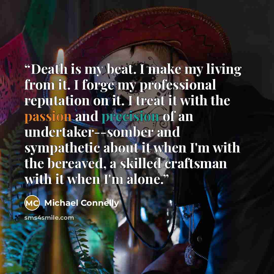 “Death is my beat. I make my living from it. I forge my professional reputation on it. I treat it with the passion and precision of an undertaker--somber and sympathetic about it when I'm with the bereaved, a skilled craftsman with it when I'm alone.” quote by Michael Connelly