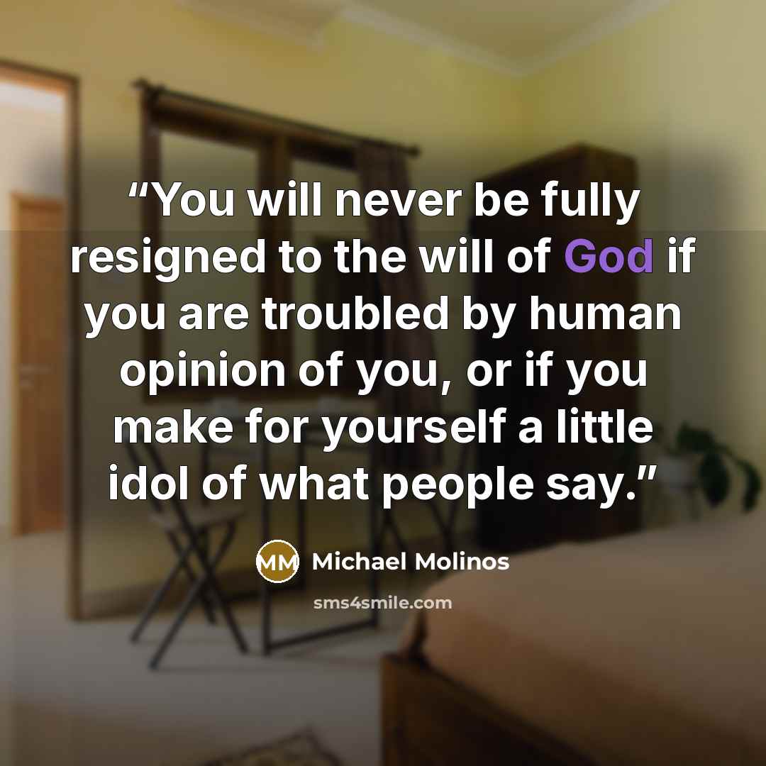 “You will never be fully resigned to the will of God if you are troubled by human opinion of you, or if you make for yourself a little idol of what people say.” quote by Michael Molinos