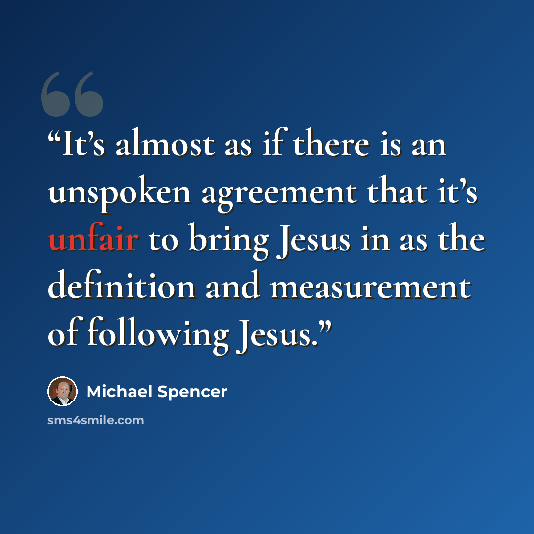 “It’s almost as if there is an unspoken agreement that it’s unfair to bring Jesus in as the definition and measurement of following Jesus.” quote by Michael Spencer