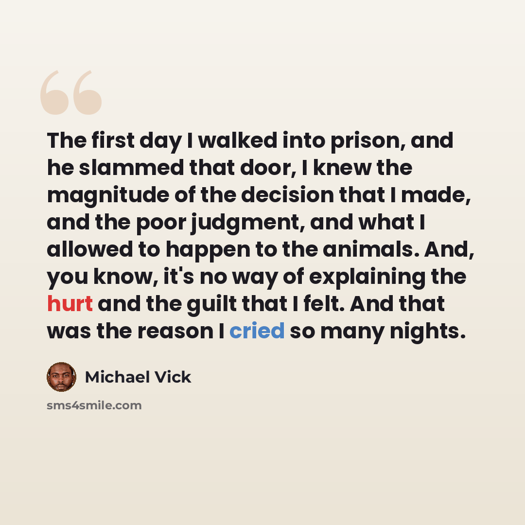 “The first day I walked into prison, and he slammed that door, I knew the magnitude of the decision that I made, and the poor judgment, and what I allowed to happen to the animals. And, you know, it's no way of explaining the hurt and the guilt that I felt. And that was the reason I cried so many…” quote by Michael Vick