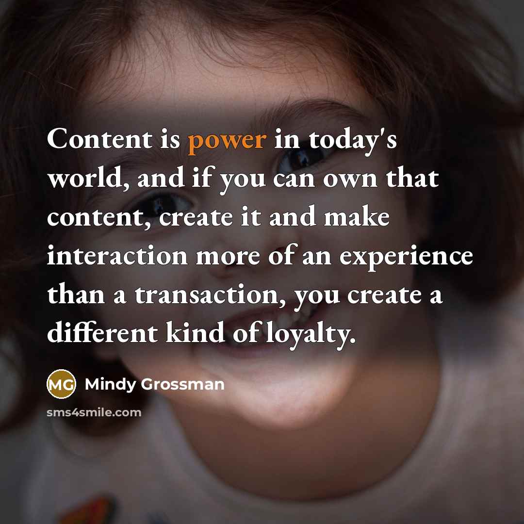 “Content is power in today's world, and if you can own that content, create it and make interaction more of an experience than a transaction, you create a different kind of loyalty.” quote by Mindy Grossman