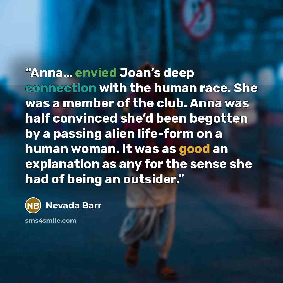 “Anna… envied Joan’s deep connection with the human race. She was a member of the club. Anna was half convinced she’d been begotten by a passing alien life-form on a human woman. It was as good an explanation as any for the sense she had of being an outsider.” quote by Nevada Barr