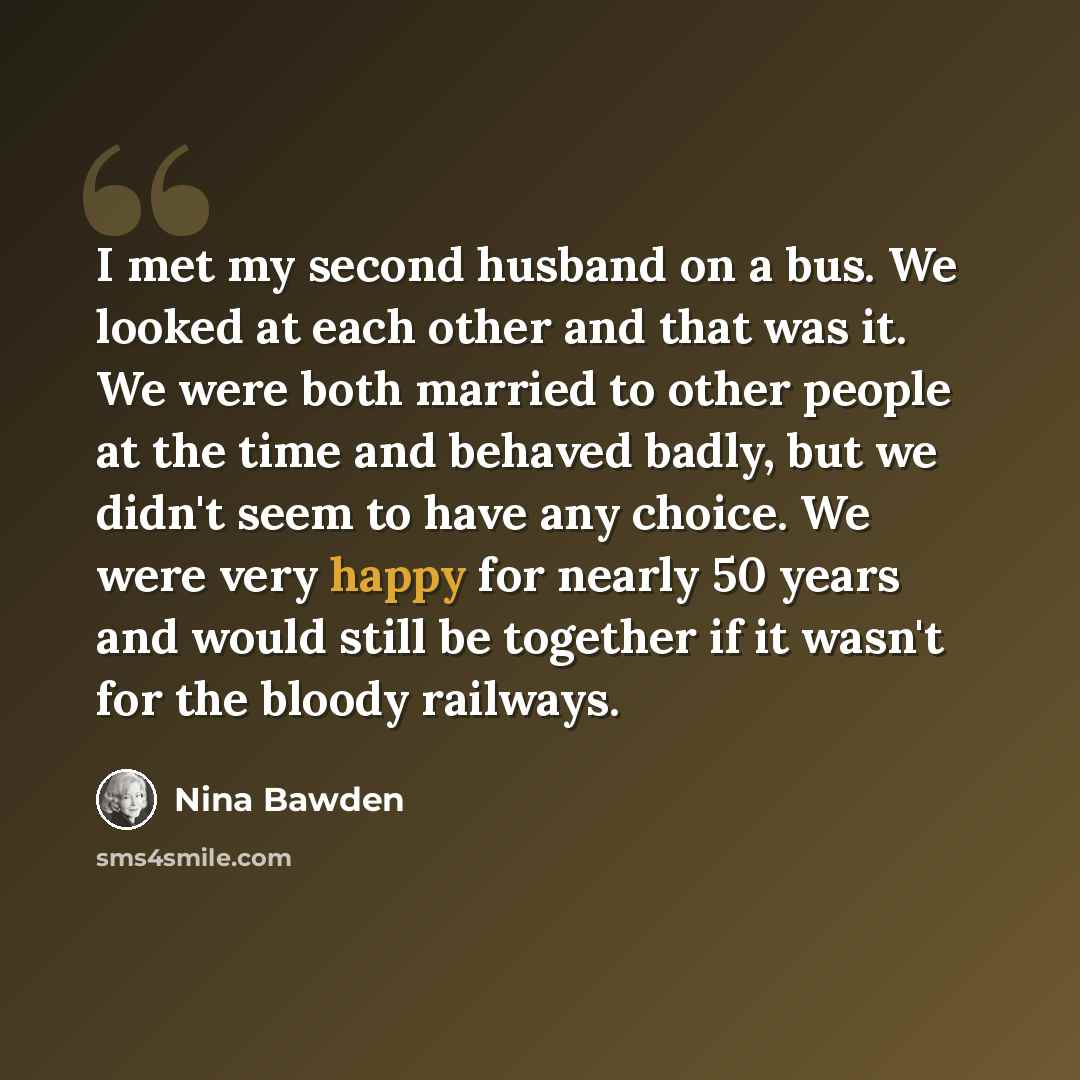 “I met my second husband on a bus. We looked at each other and that was it. We were both married to other people at the time and behaved badly, but we didn't seem to have any choice. We were very happy for nearly 50 years and would still be together if it wasn't for the bloody railways.” quote by Nina Bawden