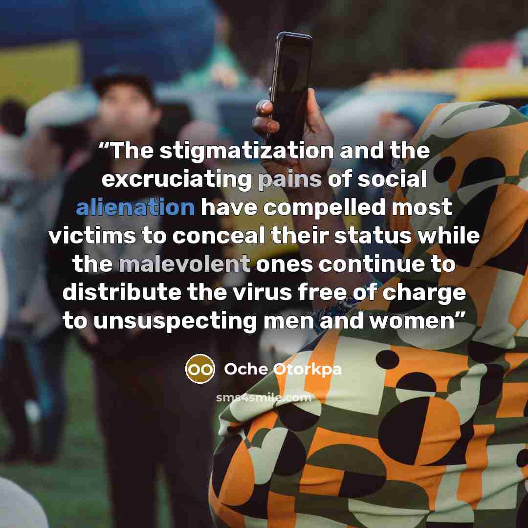 “The stigmatization and the excruciating pains of social alienation have compelled most victims to conceal their status while the malevolent ones continue to distribute the virus free of charge to unsuspecting men and women” quote by Oche Otorkpa
