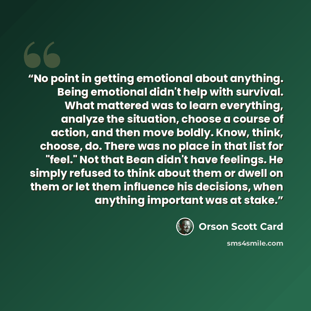 “No point in getting emotional about anything. Being emotional didn't help with survival. What mattered was to learn everything, analyze the situation, choose a course of action, and then move boldly. Know, think, choose, do. There was no place in that list for "feel." Not that Bean didn't have…” quote by Orson Scott Card