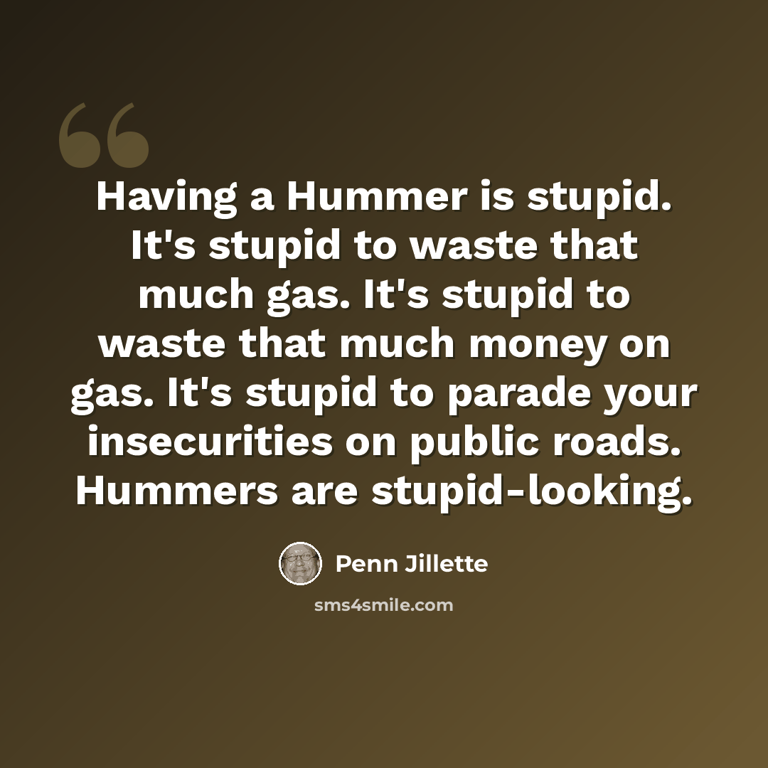 “Having a Hummer is stupid. It's stupid to waste that much gas. It's stupid to waste that much money on gas. It's stupid to parade your insecurities on public roads. Hummers are stupid-looking.” quote by Penn Jillette