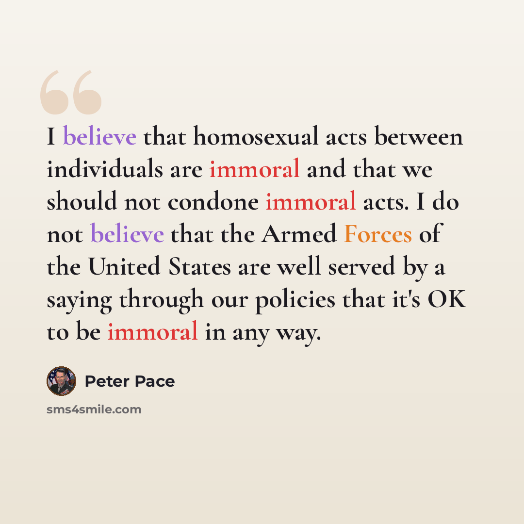 “I believe that homosexual acts between individuals are immoral and that we should not condone immoral acts. I do not believe that the Armed Forces of the United States are well served by a saying through our policies that it's OK to be immoral in any way.” quote by Peter Pace