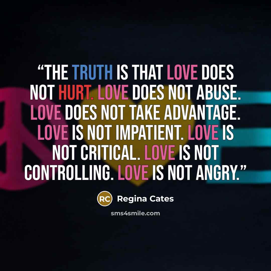 “The truth is that love does not hurt. Love does not abuse. Love does not take advantage. Love is not impatient. Love is not critical. Love is not controlling. Love is not angry.” quote by Regina Cates