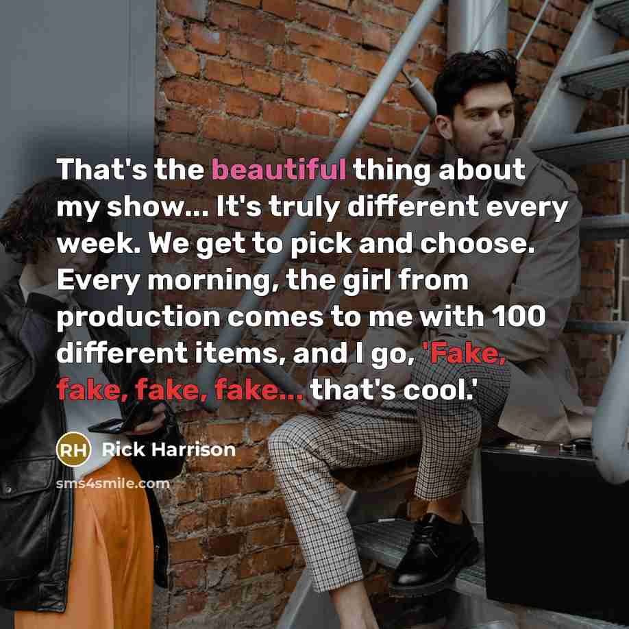 “That's the beautiful thing about my show... It's truly different every week. We get to pick and choose. Every morning, the girl from production comes to me with 100 different items, and I go, 'Fake, fake, fake, fake... that's cool.'” quote by Rick Harrison