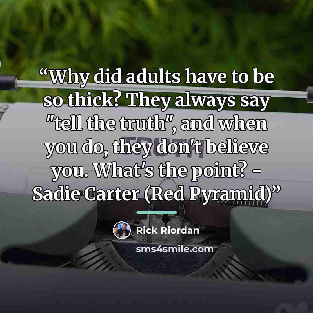 “Why did adults have to be so thick? They always say "tell the truth", and when you do, they don't believe you. What's the point? - Sadie Carter (Red Pyramid)” quote by Rick Riordan