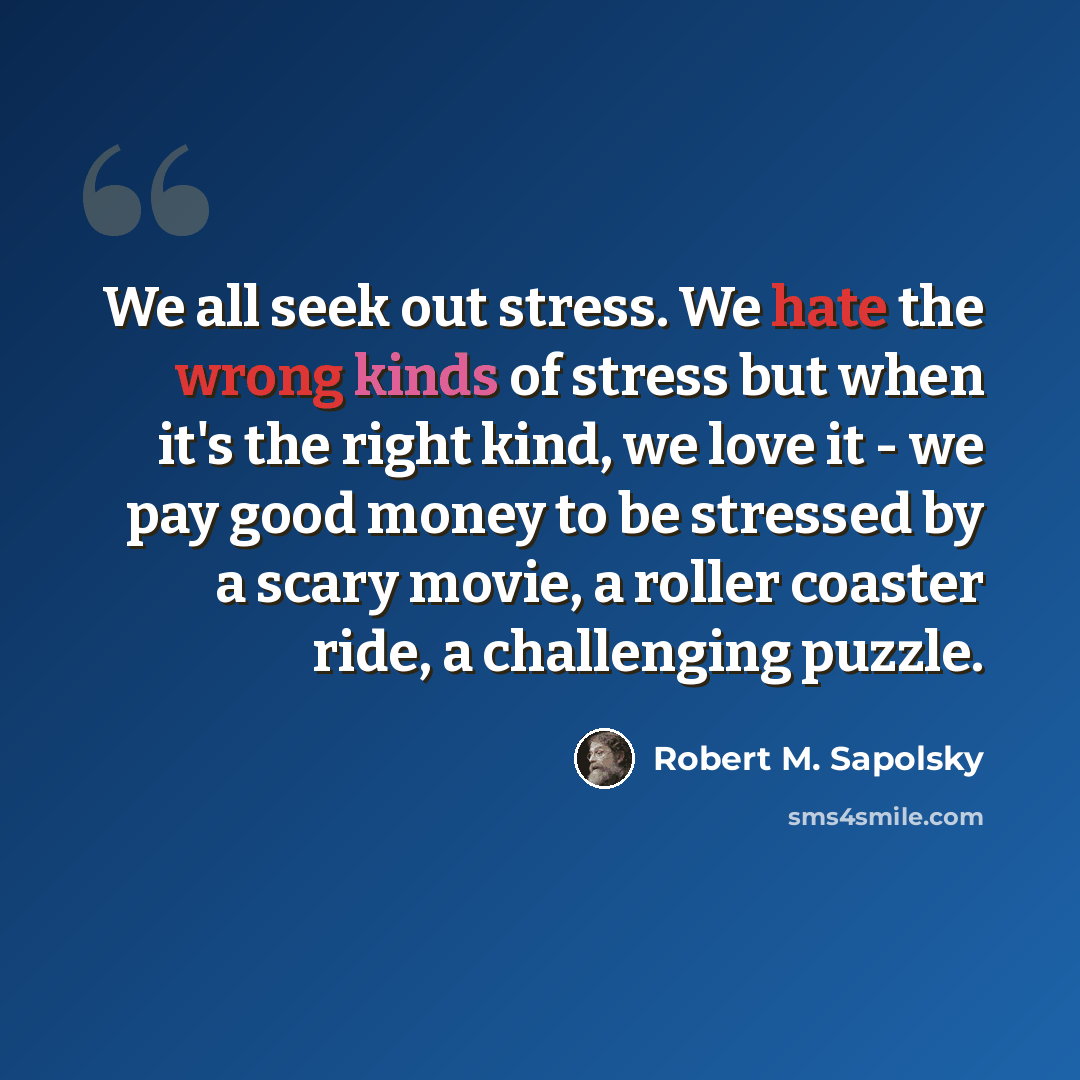 “We all seek out stress. We hate the wrong kinds of stress but when it's the right kind, we love it - we pay good money to be stressed by a scary movie, a roller coaster ride, a challenging puzzle.” quote by Robert M. Sapolsky