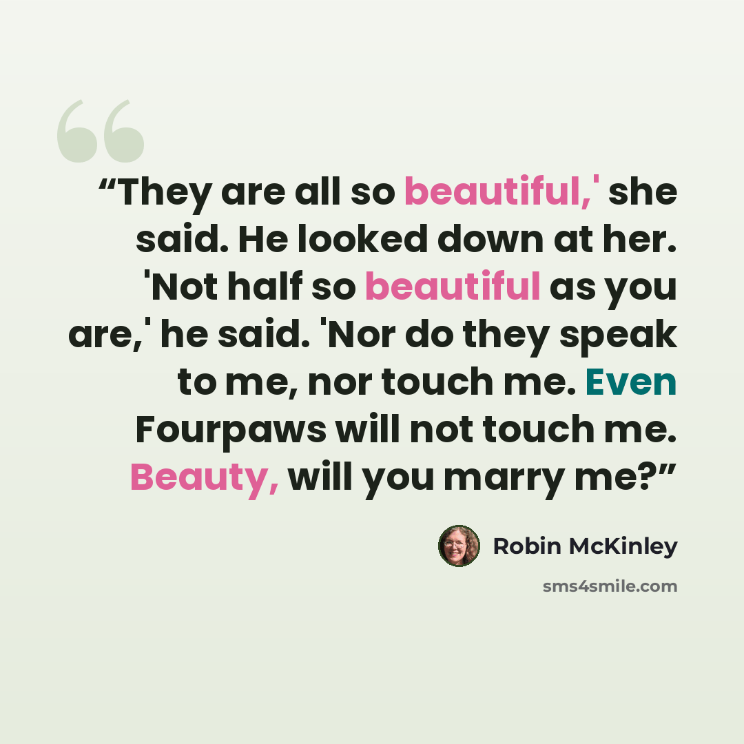 “They are all so beautiful,' she said. He looked down at her. 'Not half so beautiful as you are,' he said. 'Nor do they speak to me, nor touch me. Even Fourpaws will not touch me. Beauty, will you marry me?” quote by Robin McKinley