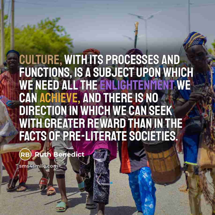 “Culture, with its processes and functions, is a subject upon which we need all the enlightenment we can achieve, and there is no direction in which we can seek with greater reward than in the facts of pre-literate societies.” quote by Ruth Benedict