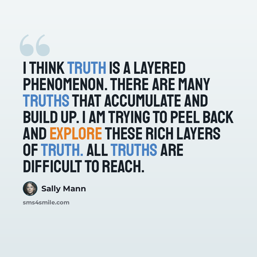 “I think truth is a layered phenomenon. There are many truths that accumulate and build up. I am trying to peel back and explore these rich layers of truth. All truths are difficult to reach.” quote by Sally Mann