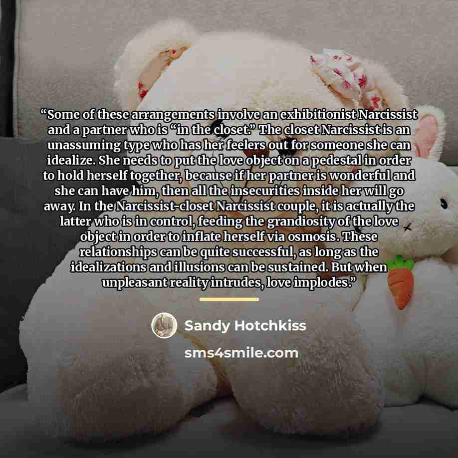 “Some of these arrangements involve an exhibitionist Narcissist and a partner who is “in the closet.” The closet Narcissist is an unassuming type who has her feelers out for someone she can idealize. She needs to put the love object on a pedestal in order to hold herself together, because if her…” quote by Sandy Hotchkiss