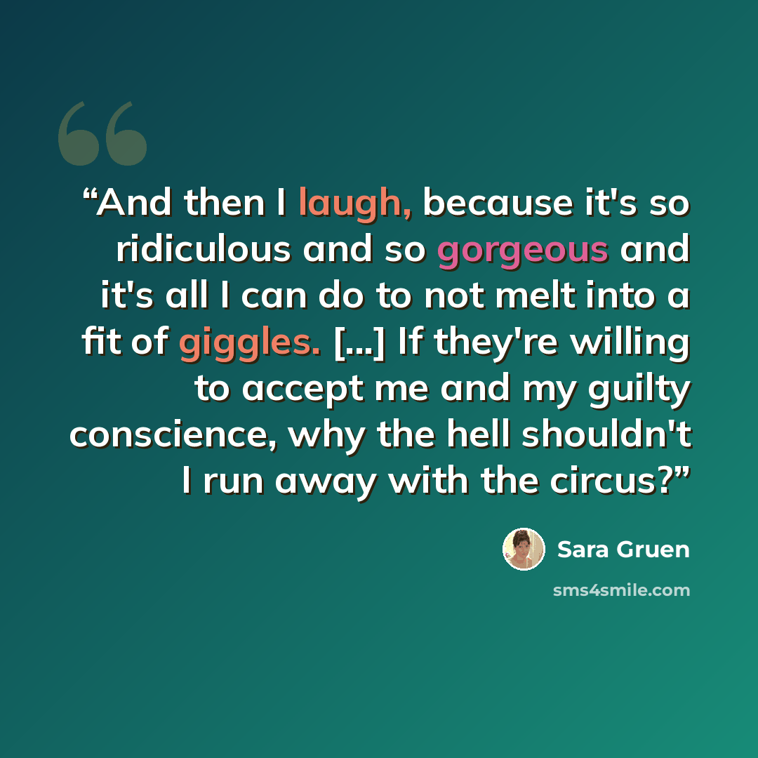 “And then I laugh, because it's so ridiculous and so gorgeous and it's all I can do to not melt into a fit of giggles. [...] If they're willing to accept me and my guilty conscience, why the hell shouldn't I run away with the circus?” quote by Sara Gruen