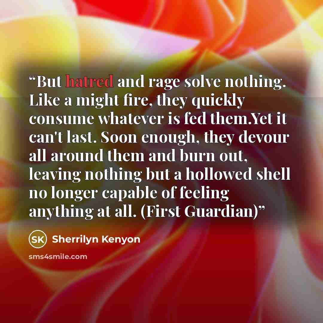 “But hatred and rage solve nothing. Like a might fire, they quickly consume whatever is fed them.Yet it can't last. Soon enough, they devour all around them and burn out, leaving nothing but a hollowed shell no longer capable of feeling anything at all. (First Guardian)” quote by Sherrilyn Kenyon