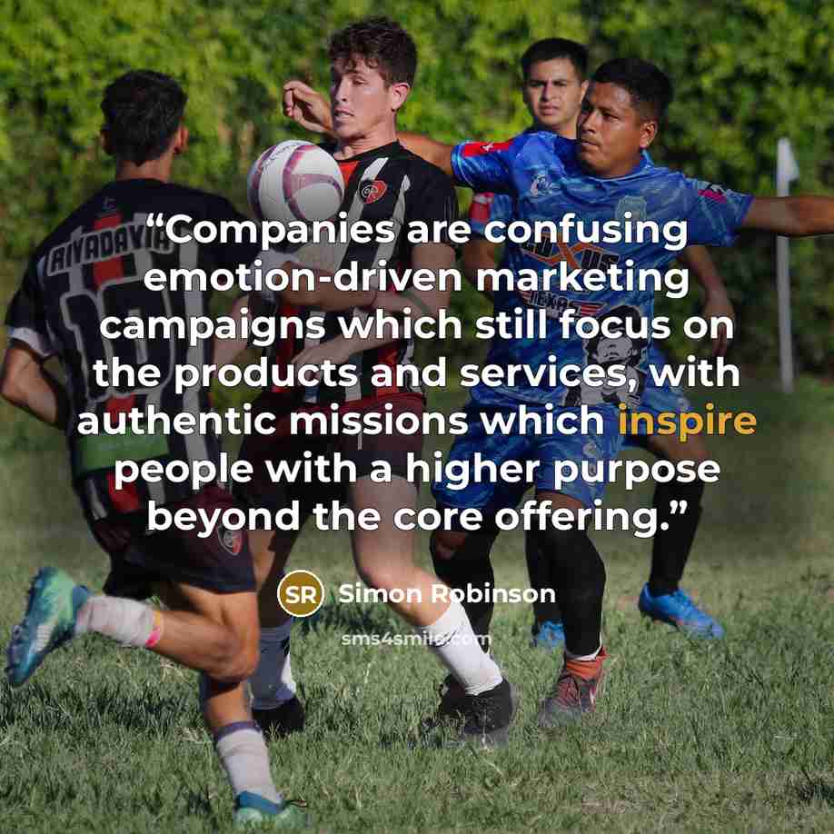 “Companies are confusing emotion-driven marketing campaigns which still focus on the products and services, with authentic missions which inspire people with a higher purpose beyond the core offering.” quote by Simon Robinson