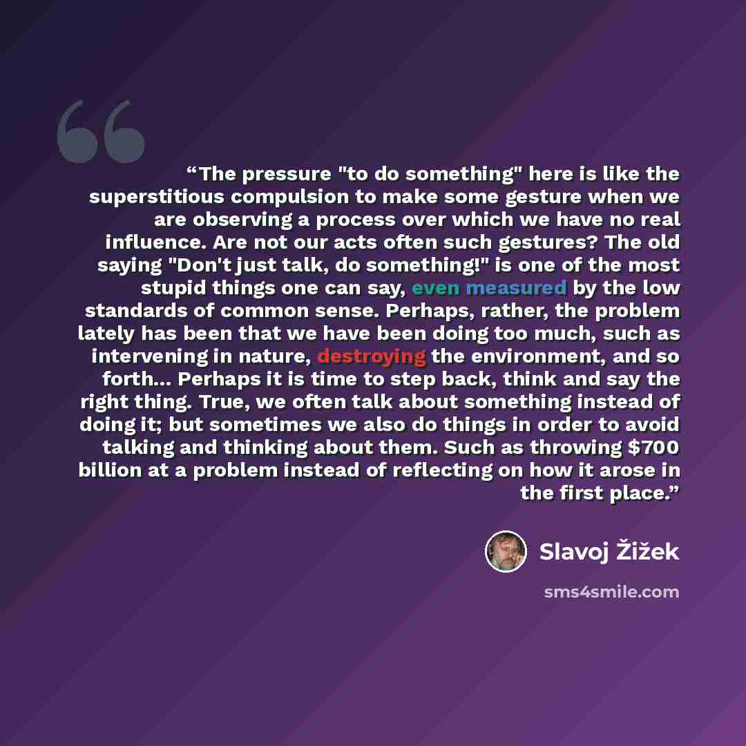 “The pressure "to do something" here is like the superstitious compulsion to make some gesture when we are observing a process over which we have no real influence. Are not our acts often such gestures? The old saying "Don't just talk, do something!" is one of the most stupid things one can say…” quote by Slavoj Žižek