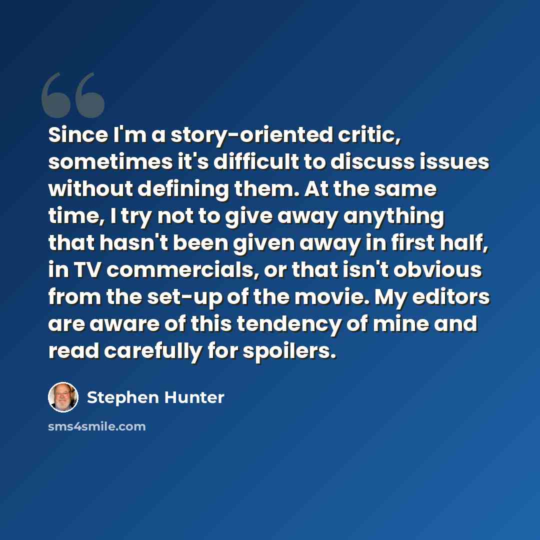 “Since I'm a story-oriented critic, sometimes it's difficult to discuss issues without defining them. At the same time, I try not to give away anything that hasn't been given away in first half, in TV commercials, or that isn't obvious from the set-up of the movie. My editors are aware of this…” quote by Stephen Hunter