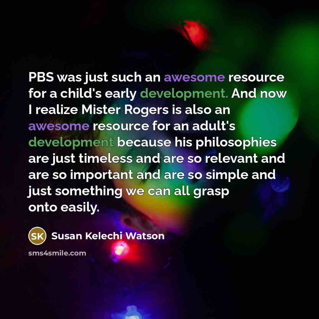 “PBS was just such an awesome resource for a child's early development. And now I realize Mister Rogers is also an awesome resource for an adult's development because his philosophies are just timeless and are so relevant and are so important and are so simple and just something we can all grasp…” quote by Susan Kelechi Watson