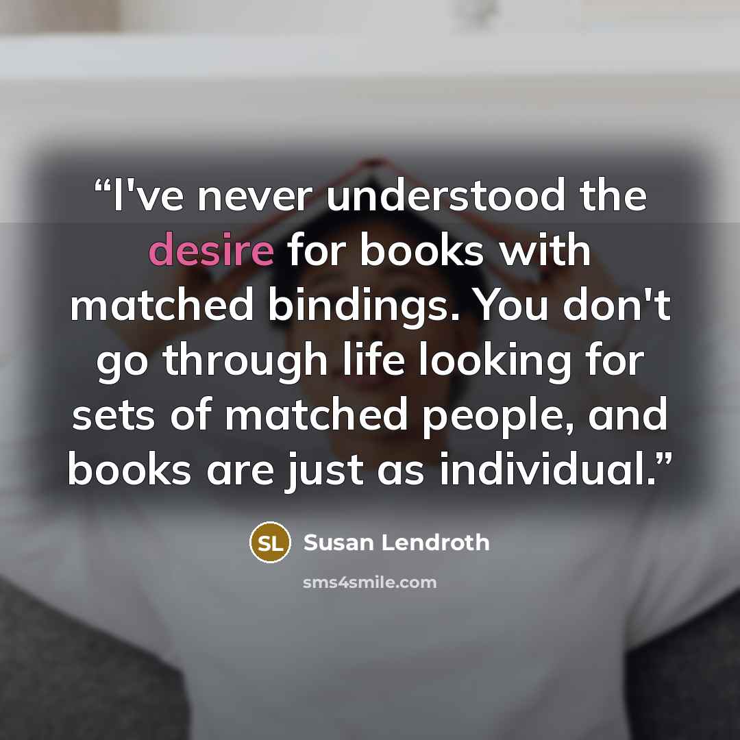 “I've never understood the desire for books with matched bindings. You don't go through life looking for sets of matched people, and books are just as individual.” quote by Susan Lendroth