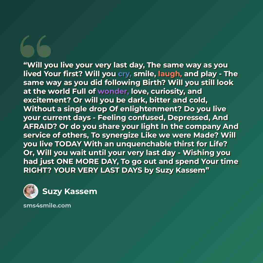 “Will you live your very last day, The same way as you lived Your first? Will you cry, smile, laugh, and play - The same way as you did following Birth? Will you still look at the world Full of wonder, love, curiosity, and excitement? Or will you be dark, bitter and cold, Without a single drop Of…” quote by Suzy Kassem