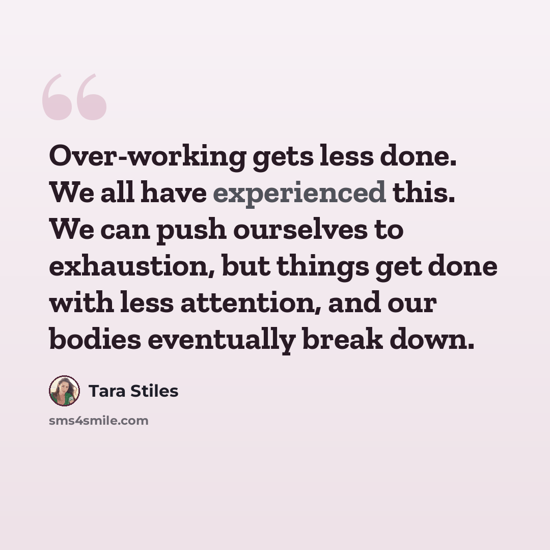 “Over-working gets less done. We all have experienced this. We can push ourselves to exhaustion, but things get done with less attention, and our bodies eventually break down.” quote by Tara Stiles