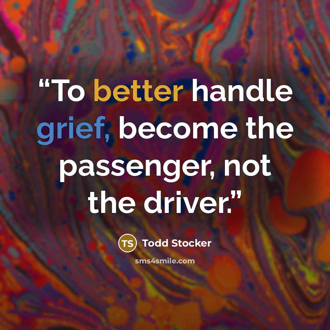 “To better handle grief, become the passenger, not the driver.” quote by Todd Stocker