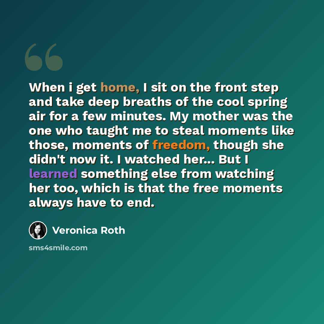 “When i get home, I sit on the front step and take deep breaths of the cool spring air for a few minutes. My mother was the one who taught me to steal moments like those, moments of freedom, though she didn't now it. I watched her... But I learned something else from watching her too, which is that…” quote by Veronica Roth