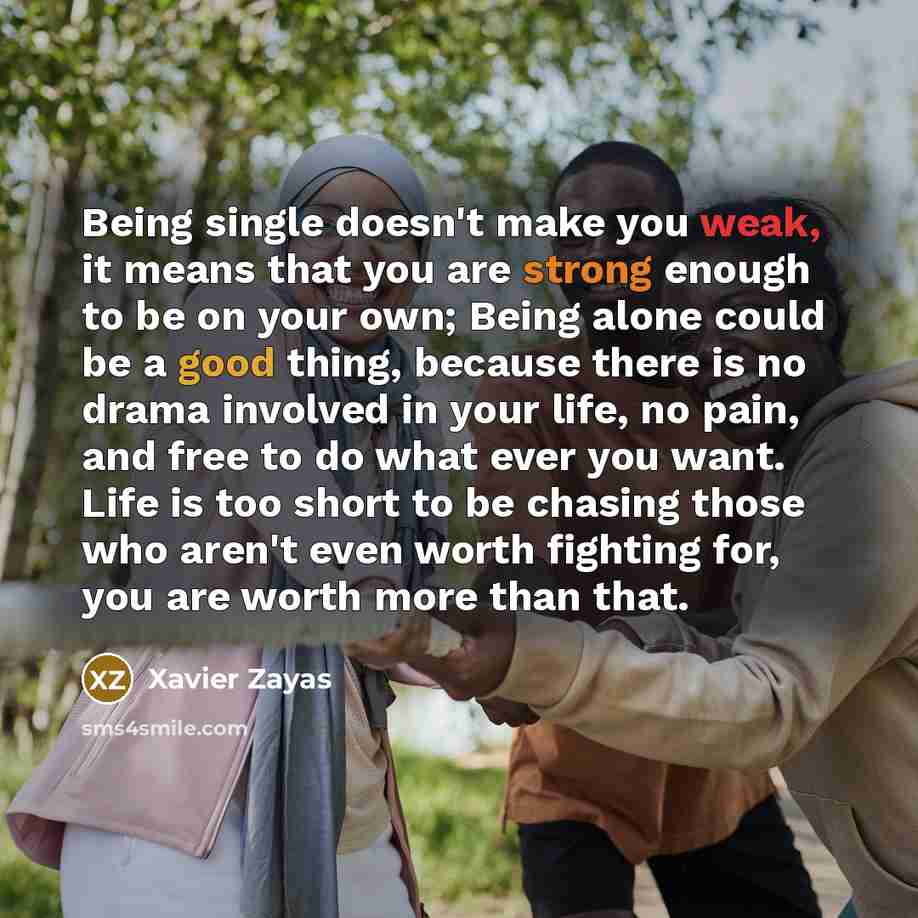 “Being single doesn't make you weak, it means that you are strong enough to be on your own; Being alone could be a good thing, because there is no drama involved in your life, no pain, and free to do what ever you want. Life is too short to be chasing those who aren't even worth fighting for, you…” quote by Xavier Zayas