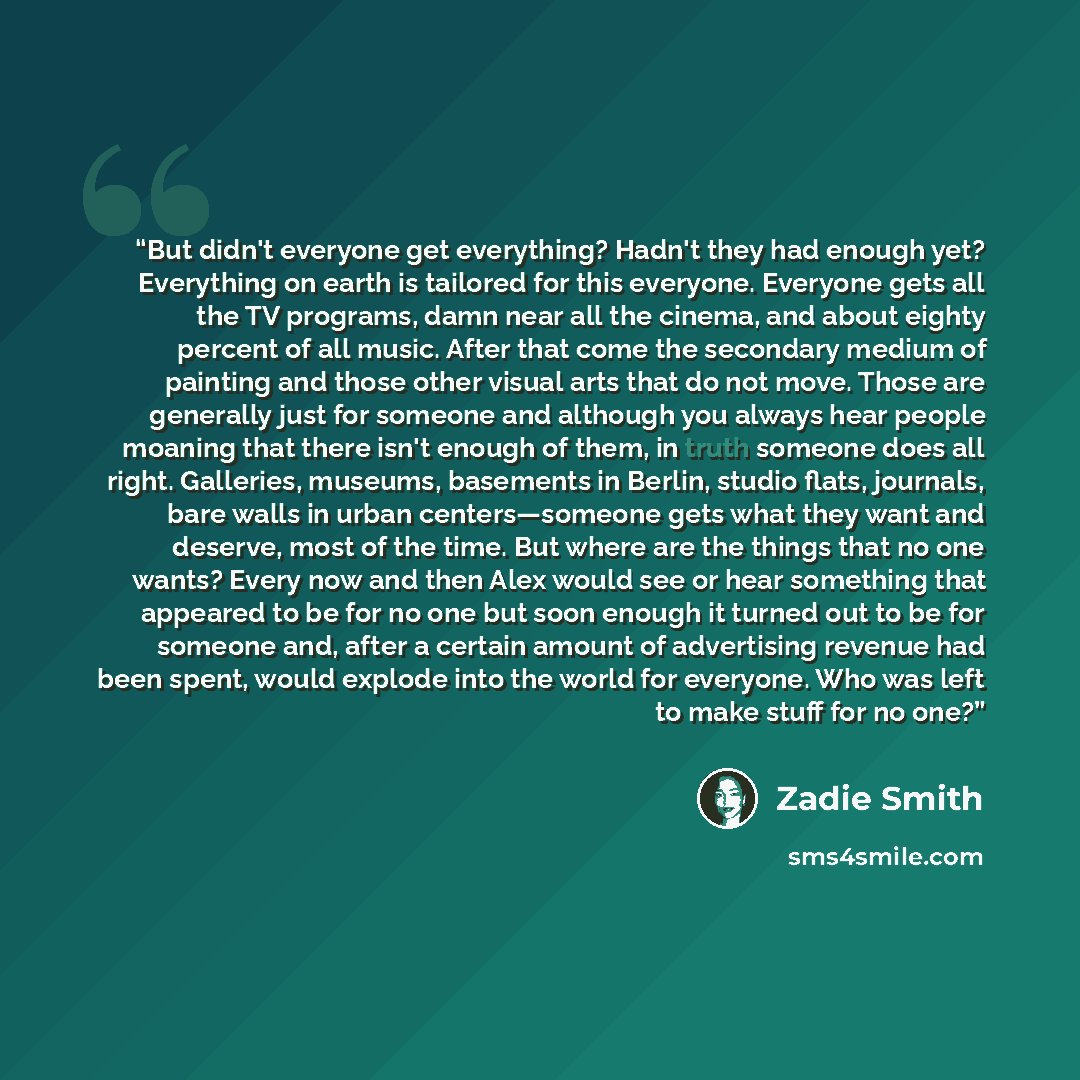 “But didn't everyone get everything? Hadn't they had enough yet? Everything on earth is tailored for this everyone. Everyone gets all the TV programs, damn near all the cinema, and about eighty percent of all music. After that come the secondary medium of painting and those other visual arts that…” quote by Zadie Smith