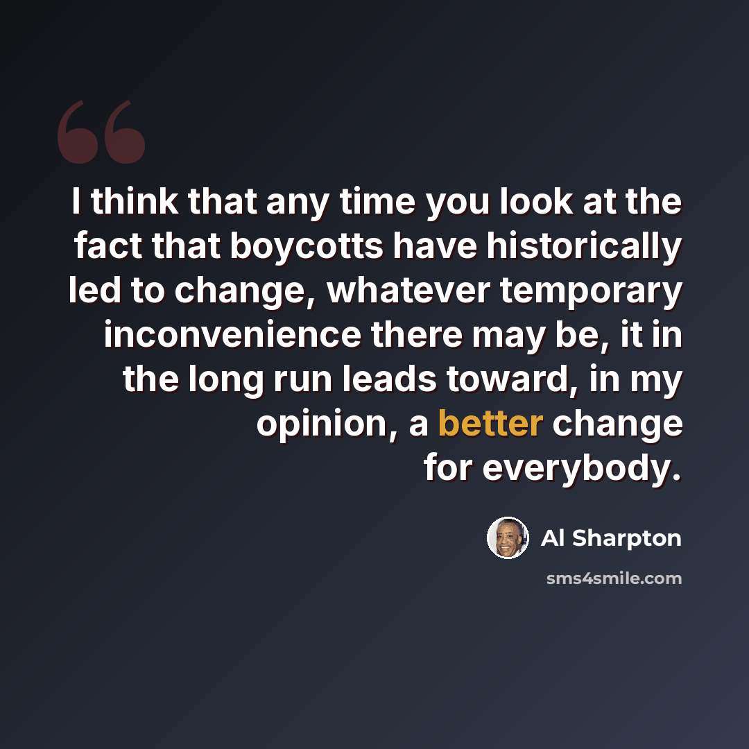 “I think that any time you look at the fact that boycotts have historically led to change, whatever temporary inconvenience there may be, it in the long run leads toward, in my opinion, a better change for everybody.” quote by Al Sharpton