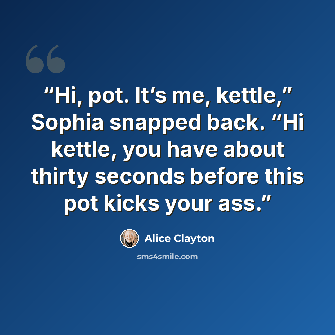 “Hi, pot. It’s me, kettle,” Sophia snapped back. “Hi kettle, you have about thirty seconds before this pot kicks your ass.” quote by Alice Clayton