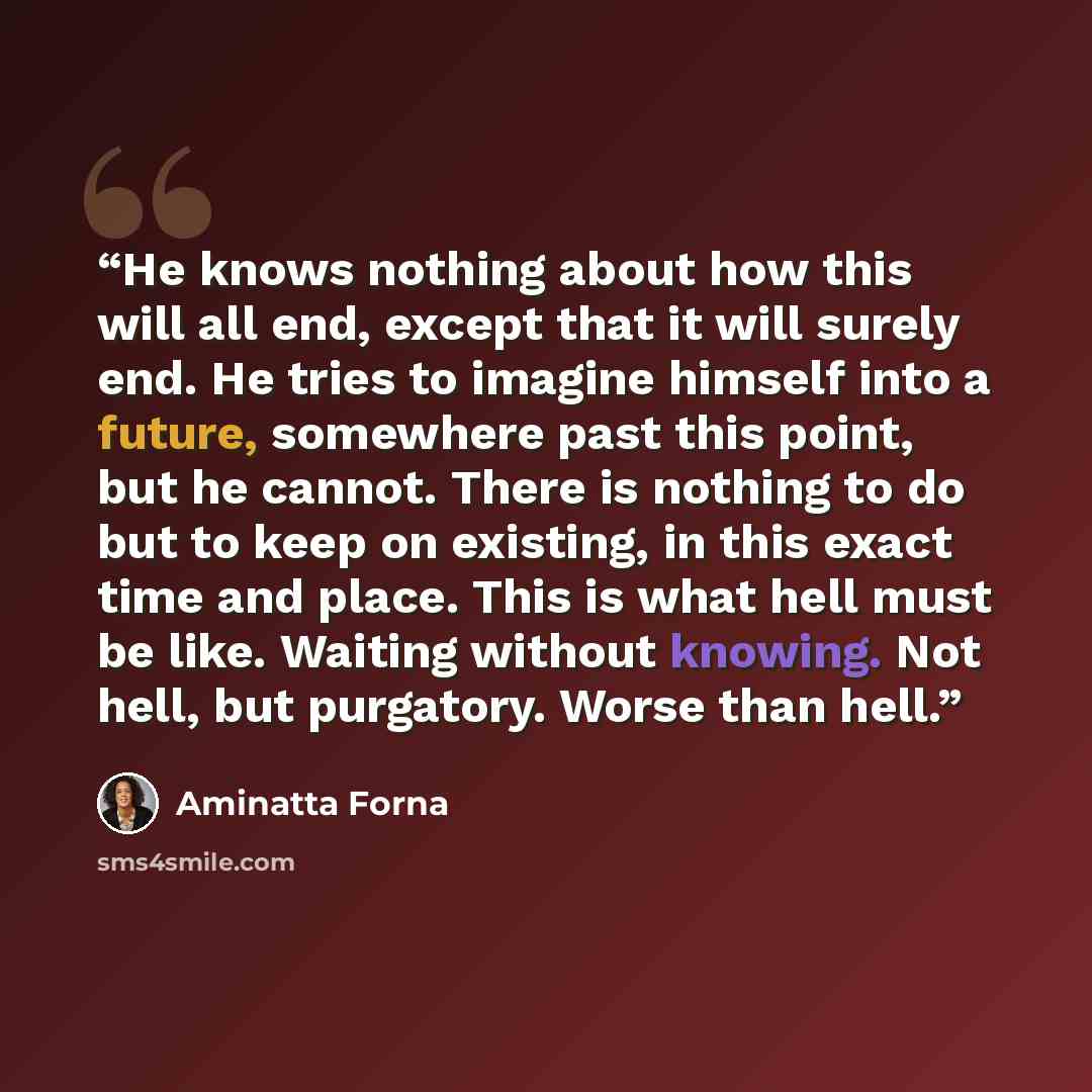 “He knows nothing about how this will all end, except that it will surely end. He tries to imagine himself into a future, somewhere past this point, but he cannot. There is nothing to do but to keep on existing, in this exact time and place. This is what hell must be like. Waiting without knowing…” quote by Aminatta Forna