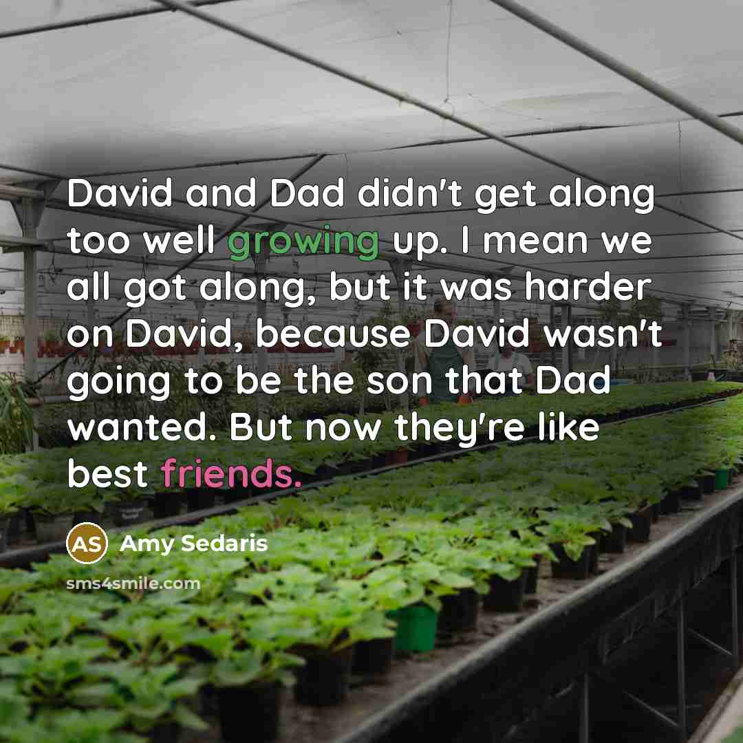 “David and Dad didn't get along too well growing up. I mean we all got along, but it was harder on David, because David wasn't going to be the son that Dad wanted. But now they're like best friends.” quote by Amy Sedaris