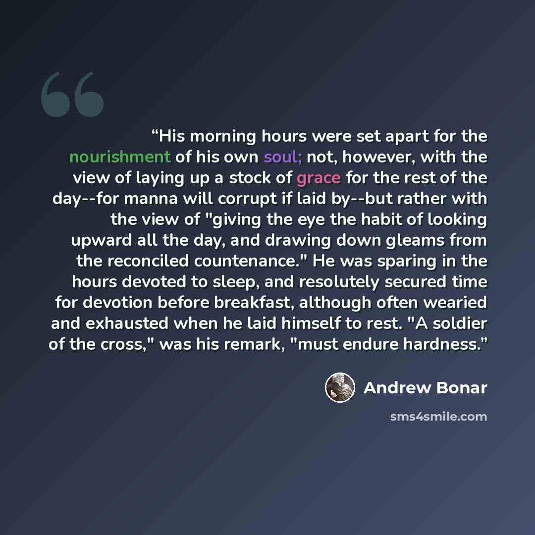 “His morning hours were set apart for the nourishment of his own soul; not, however, with the view of laying up a stock of grace for the rest of the day--for manna will corrupt if laid by--but rather with the view of "giving the eye the habit of looking upward all the day, and drawing down gleams…” quote by Andrew Bonar
