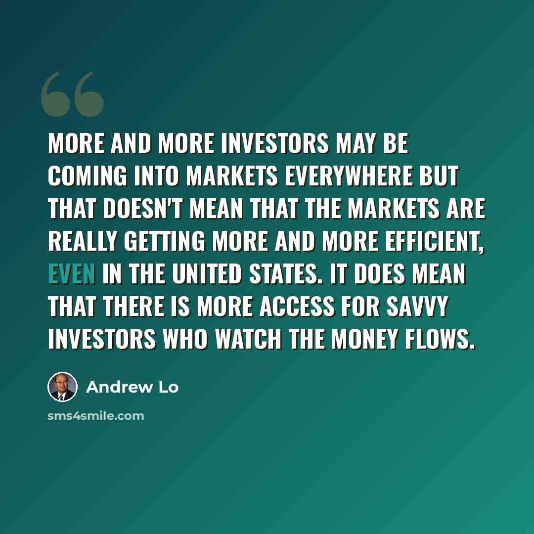 “More and more investors may be coming into markets everywhere but that doesn't mean that the markets are really getting more and more efficient, even in the United States. It does mean that there is more access for savvy investors who watch the money flows.” quote by Andrew Lo