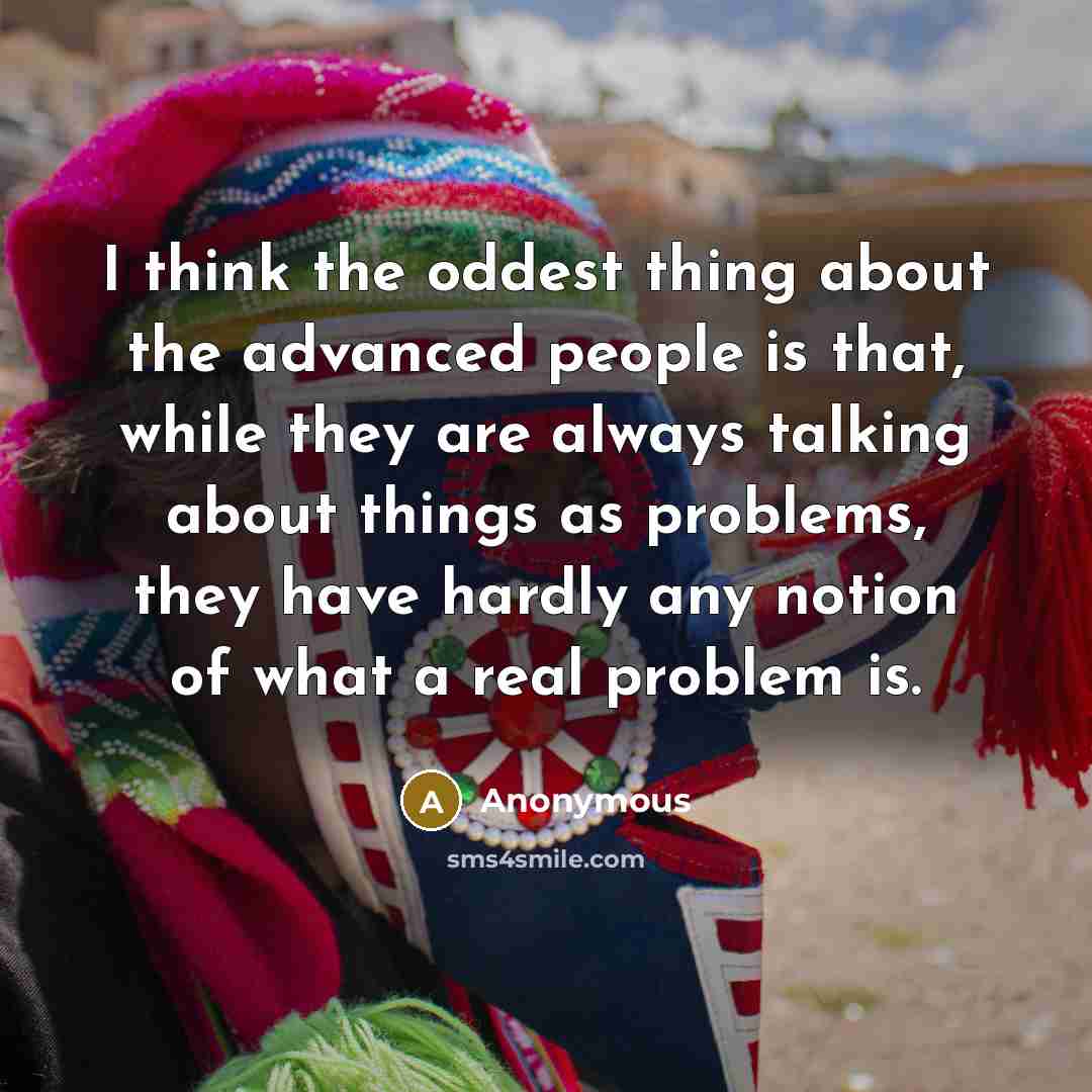 “I think the oddest thing about the advanced people is that, while they are always talking about things as problems, they have hardly any notion of what a real problem is.” quote by Anonymous
