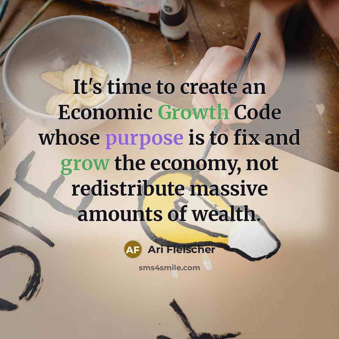 “It's time to create an Economic Growth Code whose purpose is to fix and grow the economy, not redistribute massive amounts of wealth.” quote by Ari Fleischer