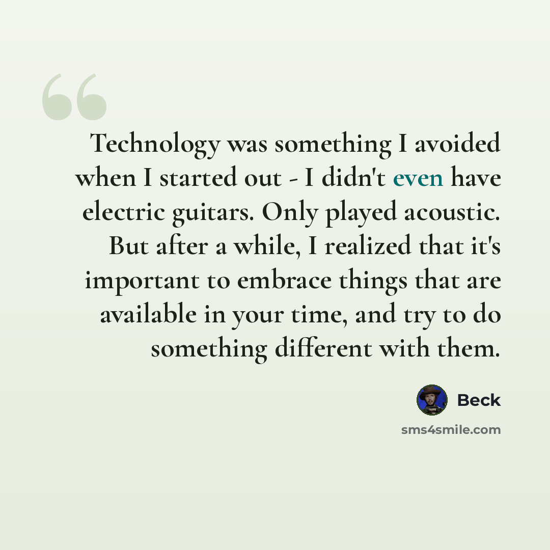 “Technology was something I avoided when I started out - I didn't even have electric guitars. Only played acoustic. But after a while, I realized that it's important to embrace things that are available in your time, and try to do something different with them.” quote by Beck