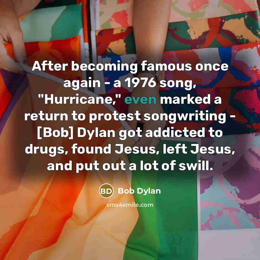 “After becoming famous once again - a 1976 song, "Hurricane," even marked a return to protest songwriting - [Bob] Dylan got addicted to drugs, found Jesus, left Jesus, and put out a lot of swill.” quote by Bob Dylan