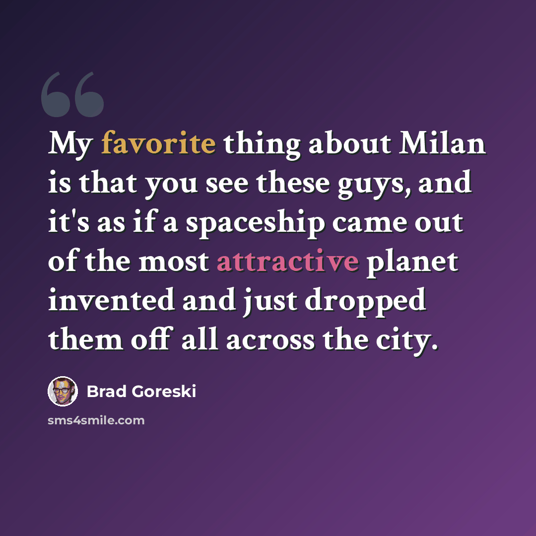 “My favorite thing about Milan is that you see these guys, and it's as if a spaceship came out of the most attractive planet invented and just dropped them off all across the city.” quote by Brad Goreski