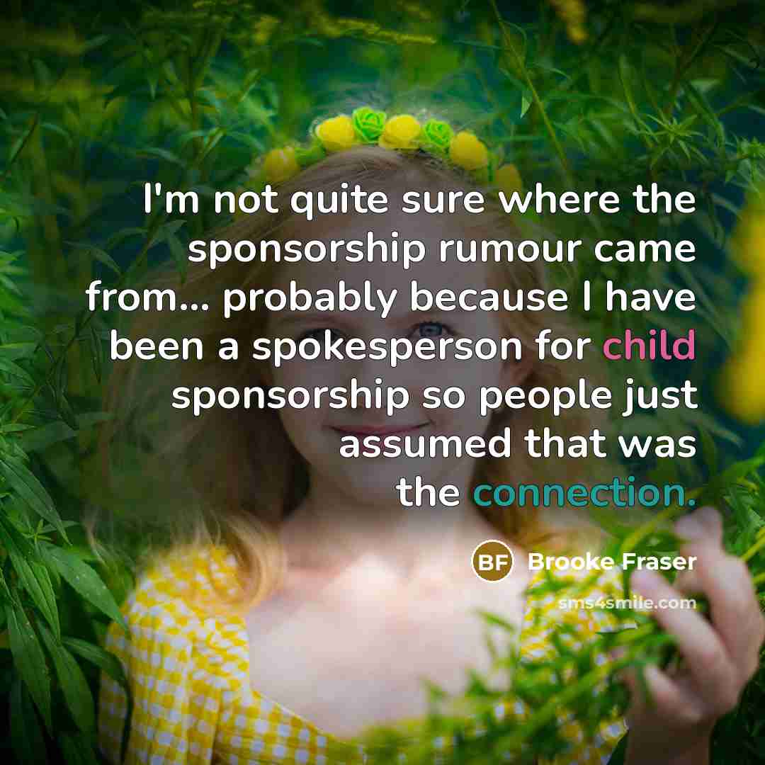 “I'm not quite sure where the sponsorship rumour came from... probably because I have been a spokesperson for child sponsorship so people just assumed that was the connection.” quote by Brooke Fraser