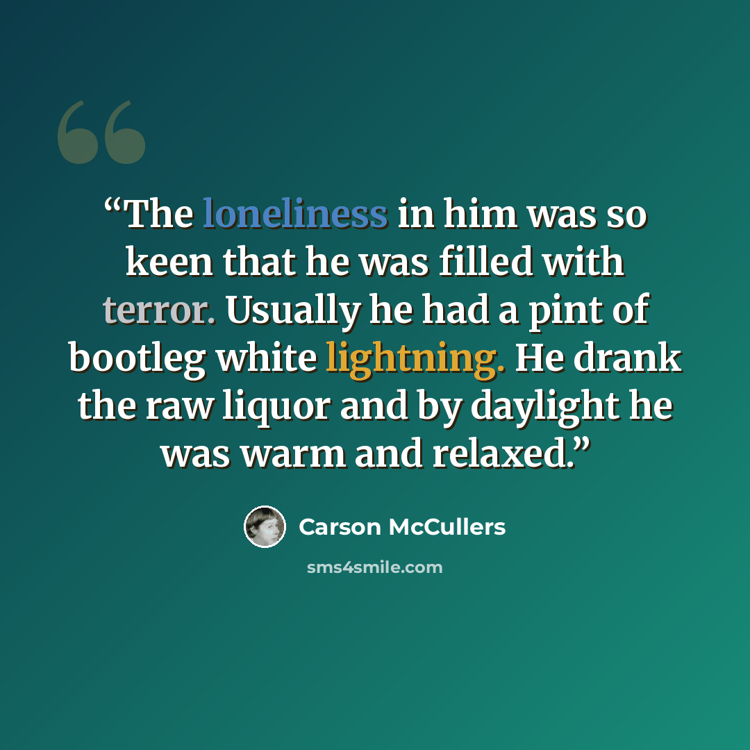 “The loneliness in him was so keen that he was filled with terror. Usually he had a pint of bootleg white lightning. He drank the raw liquor and by daylight he was warm and relaxed.” quote by Carson McCullers