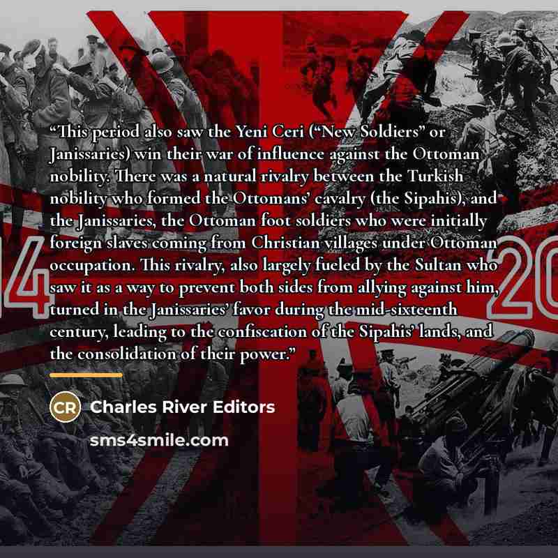 “This period also saw the Yeni Ceri (“New Soldiers” or Janissaries) win their war of influence against the Ottoman nobility. There was a natural rivalry between the Turkish nobility who formed the Ottomans’ cavalry (the Sipahis), and the Janissaries, the Ottoman foot soldiers who were initially…” quote by Charles River Editors